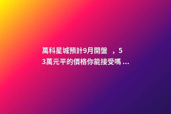 萬科星城預計9月開盤，5.3萬元/平的價格你能接受嗎？